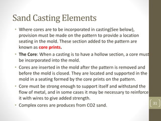 31
Sand Casting Elements
• Where cores are to be incorporated in casting(See below),
provision must be made on the pattern to provide a location
seating in the mold. These section added to the pattern are
known as core prints.
• The Core: When a casting is to have a hollow section, a core must
be incorporated into the mold.
• Cores are inserted in the mold after the pattern is removed and
before the mold is closed. They are located and supported in the
mold in a seating formed by the core prints on the pattern.
• Core must be strong enough to support itself and withstand the
flow of metal, and in some cases it may be necessary to reinforce
it with wires to give added strength.
• Complex cores are produces from CO2 sand.
31
 