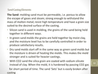 32
SandCastingElements
The Sand: molding sand must be permeable, i.e. porous to allow
the escape of gases and steam; strong enough to withstand the
mass of molten metal; resist high temperature and have a grain size
suited to the desired surface of the casting.
• Silicon sand is used in molding, the grains of the sand being held
together in different ways.
• In green sand molds the grains are held together by moist clay,
and the moisture level has to be carefully controlled in order to
produce satisfactory results.
• Dry sand molds start off in the same way as green sand molds but
the moisture is driven of heating the molds. This makes the mold
stronger and is suited for heavier castings.
• With CO2 sand the silica grain are coated with sodium silicate
instead of clay. When the mold, it is hardened by passing CO2 gas
for short period of time. The sand ‘Sets’ but is easily broken after
casting
32
 