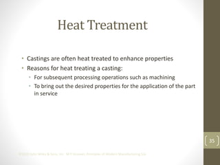 35
©2013 John Wiley & Sons, Inc. M P Groover, Principles of Modern Manufacturing 5/e
Heat Treatment
• Castings are often heat treated to enhance properties
• Reasons for heat treating a casting:
• For subsequent processing operations such as machining
• To bring out the desired properties for the application of the part
in service
 