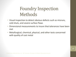 37
©2013 John Wiley & Sons, Inc. M P Groover, Principles of Modern Manufacturing 5/e
Foundry Inspection
Methods
• Visual inspection to detect obvious defects such as misruns,
cold shuts, and severe surface flaws
• Dimensional measurements to insure that tolerances have been
met
• Metallurgical, chemical, physical, and other tests concerned
with quality of cast metal
 