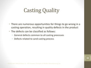 38
©2013 John Wiley & Sons, Inc. M P Groover, Principles of Modern Manufacturing 5/e
Casting Quality
• There are numerous opportunities for things to go wrong in a
casting operation, resulting in quality defects in the product
• The defects can be classified as follows:
• General defects common to all casting processes
• Defects related to sand casting process
 