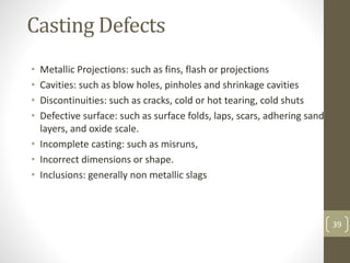 39
Casting Defects
• Metallic Projections: such as fins, flash or projections
• Cavities: such as blow holes, pinholes and shrinkage cavities
• Discontinuities: such as cracks, cold or hot tearing, cold shuts
• Defective surface: such as surface folds, laps, scars, adhering sand
layers, and oxide scale.
• Incomplete casting: such as misruns,
• Incorrect dimensions or shape.
• Inclusions: generally non metallic slags
 