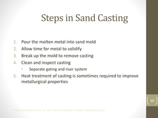 50
©2013 John Wiley & Sons, Inc. M P Groover, Principles of Modern Manufacturing 5/e
Steps in Sand Casting
1. Pour the molten metal into sand mold
2. Allow time for metal to solidify
3. Break up the mold to remove casting
4. Clean and inspect casting
• Separate gating and riser system
5. Heat treatment of casting is sometimes required to improve
metallurgical properties
 