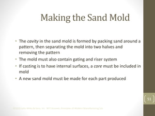 51
©2013 John Wiley & Sons, Inc. M P Groover, Principles of Modern Manufacturing 5/e
Making the Sand Mold
• The cavity in the sand mold is formed by packing sand around a
pattern, then separating the mold into two halves and
removing the pattern
• The mold must also contain gating and riser system
• If casting is to have internal surfaces, a core must be included in
mold
• A new sand mold must be made for each part produced
 