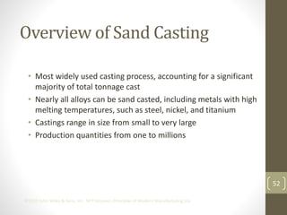 52
©2013 John Wiley & Sons, Inc. M P Groover, Principles of Modern Manufacturing 5/e
Overview of Sand Casting
• Most widely used casting process, accounting for a significant
majority of total tonnage cast
• Nearly all alloys can be sand casted, including metals with high
melting temperatures, such as steel, nickel, and titanium
• Castings range in size from small to very large
• Production quantities from one to millions
 