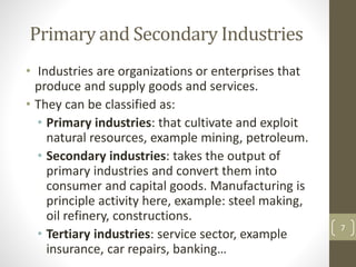 Primary and Secondary Industries
• Industries are organizations or enterprises that
produce and supply goods and services.
• They can be classified as:
• Primary industries: that cultivate and exploit
natural resources, example mining, petroleum.
• Secondary industries: takes the output of
primary industries and convert them into
consumer and capital goods. Manufacturing is
principle activity here, example: steel making,
oil refinery, constructions.
• Tertiary industries: service sector, example
insurance, car repairs, banking…
7
 