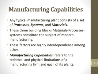 Manufacturing Capabilities
• Any typical manufacturing plant consists of a set
of Processes, Systems, and Materials.
• These three building blocks Materials-Processes-
systems constitute the subject of modern
manufacturing.
• These factors are highly interdependence among
other.
• Manufacturing Capabilities: refers to the
technical and physical limitations of a
manufacturing firm and each of its plants. 8
 