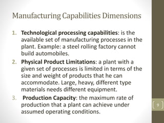 Manufacturing Capabilities Dimensions
1. Technological processing capabilities: is the
available set of manufacturing processes in the
plant. Example: a steel rolling factory cannot
build automobiles.
2. Physical Product Limitations: a plant with a
given set of processes is limited in terms of the
size and weight of products that he can
accommodate. Large, heavy, different type
materials needs different equipment.
3. Production Capacity: the maximum rate of
production that a plant can achieve under
assumed operating conditions.
9
 