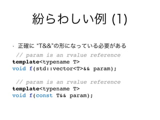 紛らわしい例 (1)
• 正確に T&& の形になっている必要がある
// param is an rvalue reference
template<typename T>
void f(std::vector<T>&& param);
// param is an rvalue reference
template<typename T>
void f(const T&& param);
 