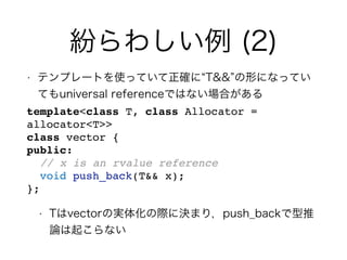 紛らわしい例 (2)
• テンプレートを使っていて正確に T&& の形になってい
てもuniversal referenceではない場合がある
template<class T, class Allocator =
allocator<T>>
class vector {
public:
// x is an rvalue reference
void push_back(T&& x);
};
• Tはvectorの実体化の際に決まり，push_backで型推
論は起こらない
 