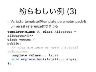 紛らわしい例 (3)
• Variadic templateのtemplate parameter packも
universal referenceになりうる
template<class T, class Allocator =
allocator<T>>
class vector {
public:
// args are zero or more universal
references
template <class... Args>
void emplace_back(Args&&... args);
};
 
