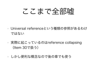 ここまで全部嘘
• Universal referenceという種類の参照があるわけ
ではない
• 実際に起こっているのはreference collapsing
（Item 30で扱う）
• しかし便利な概念なので後の章でも使う
 