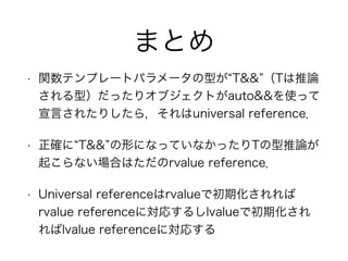まとめ
• 関数テンプレートパラメータの型が T&& （Tは推論
される型）だったりオブジェクトがauto&&を使って
宣言されたりしたら，それはuniversal reference．
• 正確に T&& の形になっていなかったりTの型推論が
起こらない場合はただのrvalue reference．
• Universal referenceはrvalueで初期化されれば
rvalue referenceに対応するしlvalueで初期化され
ればlvalue referenceに対応する
 