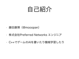 自己紹介
• 藤田康博（@mooopan）
• 株式会社Preferred Networks エンジニア
• C++でゲームのAIを書いたり機械学習したり
 