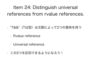 Item 24: Distinguish universal
references from rvalue references.
• T&& （Tは型）は文脈によって2つの意味を持つ
• Rvalue reference
• Universal reference
• この2つを区別できるようになろう！
 