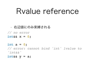 Rvalue reference
• 右辺値にのみ束縛される
// no error
int&& x = 0;
int a = 0;
// error: cannot bind 'int' lvalue to
'int&&'
int&& y = a;
 