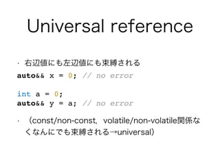 Universal reference
• 右辺値にも左辺値にも束縛される
auto&& x = 0; // no error
int a = 0;
auto&& y = a; // no error
• （const/non-const，volatile/non-volatile関係な
くなんにでも束縛される→universal）
 