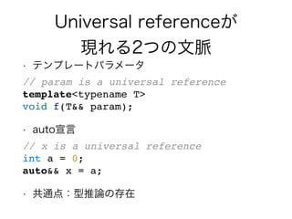 Universal referenceが
現れる2つの文脈
• テンプレートパラメータ
// param is a universal reference
template<typename T>
void f(T&& param);
• auto宣言
// x is a universal reference
int a = 0;
auto&& x = a;
• 共通点：型推論の存在
 
