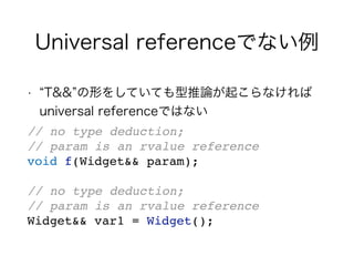 Universal referenceでない例
• T&& の形をしていても型推論が起こらなければ
universal referenceではない
// no type deduction;
// param is an rvalue reference
void f(Widget&& param);
// no type deduction;
// param is an rvalue reference
Widget&& var1 = Widget();
 