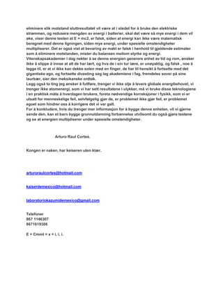 eliminere slik motstand sluttresultatet vil være at i stedet for å bruke den elektriske
strømmen, og redusere mengden av energi i batterier, skal det være så mye energi i dem vil
øke, viser denne testen at E = mc2, er falsk, siden at energi kan ikke være matematisk
beregnet med denne ligningen, siden mye energi, under spesielle omstendigheter
multipliserer. Det er også vist at bevaring av makt er falsk i henhold til gjeldende estimater
som å eliminere motstanden, mister du balansen mellom styrke og energi.
Vitenskapsakademier i dag nekter å se denne energien generere enhet av tid og rom, ønsker
ikke å slippe å innse at alt de har lært, og hva de i sin tur lære, er unøyaktig, og falsk , noe å
legge til, er at vi ikke kan dekke solen med en finger, de har til hensikt å fortsette med det
gigantiske ego, og fortsette divesting seg lag akademiene i fag, fremdeles sover på sine
laurbær, sier den meksikanske ordtak.
Legg også to ting jeg ønsker å fullføre, trenger vi ikke olje å levere globale energibehovet, vi
trenger ikke atomenergi, som vi har sett resultatene i ulykker, må vi bruke disse teknologiene
i en praktisk måte å hverdagen brukere, foreta nødvendige korreksjoner i fysikk, som vi er
utsatt for menneskelige feil, selvfølgelig gjør de, er problemet ikke gjør feil, er problemet
egoet som hindrer oss å korrigere det vi var galt.
For å konkludere, hvis du trenger mer informasjon for å bygge denne enheten, vil vi gjerne
sende den, kan et barn bygge grunnutdanning forbannelse utvilsomt du også gjøre testene
og se at energien multipliserer under spesielle omstendigheter.



                 Arturo Raul Cortes.


Kongen er naken, har keiseren uten klær.




arturoraulcortes@hotmail.com


kaiserdemexico@hotmail.com


laboratoriokazumidemexico@gmail.com


Telefoner
867 1146307
8671619306

E = Cmmt = x = i, i, i.
 