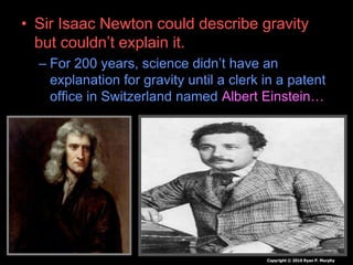 • Sir Isaac Newton could describe gravity
but couldn’t explain it.
– For 200 years, science didn’t have an
explanation for gravity until a clerk in a patent
office in Switzerland named Albert Einstein…
–
Copyright © 2010 Ryan P. Murphy
 