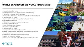 •	 Helicopter Tours Over Boston
•	 Boston Harbour Cruises – Whale watching and sightseeing
•	 VIP seats at the Boston Celtics, NBA game
•	 Exclusive Box at the Boston Opera House or the Boston Theatre District
•	 VIP Boston Red Sox tickets
•	 Explore Boston on a Duck Tour, perfect for the entire family
•	 Discover Boston Aquarium
•	 VIP seats at the Boston Bruins, Ice Hockey match
•	 Visit the Children’s Museum
•	 Horse & Carriage Tours of Boston
•	 Experience Boston Regatta
•	 VIP Boston Red Sox tickets
•	 Complete the historic 2.5 mile Freedom Trail.
•	 Explore Boston Common, which is one of the oldest public spaces
in the nation
•	 Walking tours along the Charles River Esplanade
•	 Explore the Museum of Science
•	 Kayak on The Esplanade and see Boston Common from the water
UNIQUE EXPERIENCES WE WOULD RECOMMEND
 