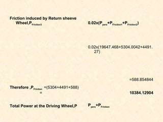 Friction induced by Return sheeve
Wheel,PFriction3
0.02x(Ppers
+PFriction1
+PFriction2
)
0.02x(19647.468+5304.0042+4491.
27)
=588.854844
Therefore ,PFriction
=(5304+4491+588)
= 10384.12904
Total Power at the Driving Wheel,P Ppers
+PFriction
 