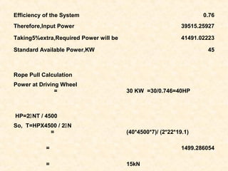 Efficiency of the System 0.76
Therefore,Input Power 39515.25927
Taking5%extra,Required Power will be 41491.02223
Standard Available Power,KW 45
Rope Pull Calculation
Power at Driving Wheel
= 30 KW =30/0.746=40HP
HP=2NT / 4500
So, T=HPX4500 / 2N
= (40*4500*7)/ (2*22*19.1)
= 1499.286054
= 15kN
 