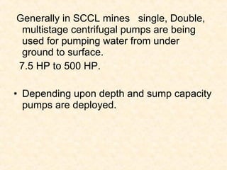 Generally in SCCL mines single, Double,
multistage centrifugal pumps are being
used for pumping water from under
ground to surface.
7.5 HP to 500 HP.
• Depending upon depth and sump capacity
pumps are deployed.
 