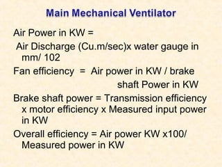 Air Power in KW =
Air Discharge (Cu.m/sec)x water gauge in
mm/ 102
Fan efficiency = Air power in KW / brake
shaft Power in KW
Brake shaft power = Transmission efficiency
x motor efficiency x Measured input power
in KW
Overall efficiency = Air power KW x100/
Measured power in KW
 