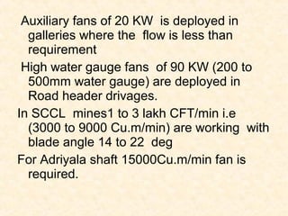 Auxiliary fans of 20 KW is deployed in
galleries where the flow is less than
requirement
High water gauge fans of 90 KW (200 to
500mm water gauge) are deployed in
Road header drivages.
In SCCL mines1 to 3 lakh CFT/min i.e
(3000 to 9000 Cu.m/min) are working with
blade angle 14 to 22 deg
For Adriyala shaft 15000Cu.m/min fan is
required.
 