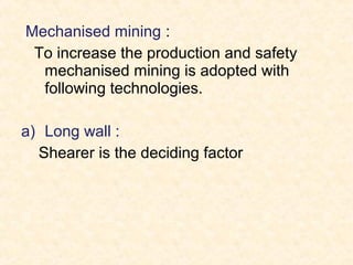 Mechanised mining :
To increase the production and safety
mechanised mining is adopted with
following technologies.
a) Long wall :
Shearer is the deciding factor
 
