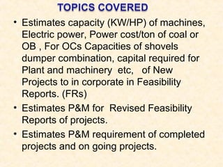 • Estimates capacity (KW/HP) of machines,
Electric power, Power cost/ton of coal or
OB , For OCs Capacities of shovels
dumper combination, capital required for
Plant and machinery etc, of New
Projects to in corporate in Feasibility
Reports. (FRs)
• Estimates P&M for Revised Feasibility
Reports of projects.
• Estimates P&M requirement of completed
projects and on going projects.
 