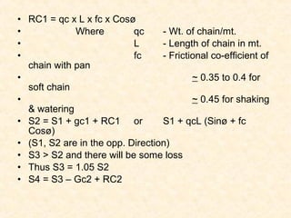 • RC1 = qc x L x fc x Cosø
• Where qc - Wt. of chain/mt.
• L - Length of chain in mt.
• fc - Frictional co-efficient of
chain with pan
• ~ 0.35 to 0.4 for
soft chain
• ~ 0.45 for shaking
& watering
• S2 = S1 + gc1 + RC1 or S1 + qcL (Sinø + fc
Cosø)
• (S1, S2 are in the opp. Direction)
• S3 > S2 and there will be some loss
• Thus S3 = 1.05 S2
• S4 = S3 – Gc2 + RC2
 