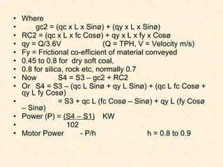 • Where
• gc2 = (qc x L x Sinø) + (qy x L x Sinø)
• RC2 = (qc x L x fc Cosø) + qy x L x fy x Cosø
• qy = Q/3.6V (Q = TPH, V = Velocity m/s)
• Fy = Frictional co-efficient of material conveyed
• 0.45 to 0.8 for dry soft coal,
• 0.8 for silica, rock etc, normally 0.7
• Now S4 = S3 – gc2 + RC2
• Or S4 = S3 – (qc L Sinø + qy L Sinø) + (qc L fc Cosø +
qy L fy Cosø)
• = S3 + qc L (fc Cosø – Sinø) + qy L (fy Cosø
– Sinø)
• Power (P) = (S4 – S1) KW
• 102
• Motor Power - P/h h = 0.8 to 0.9
 