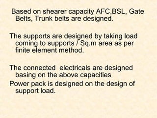 Based on shearer capacity AFC,BSL, Gate
Belts, Trunk belts are designed.
The supports are designed by taking load
coming to supports / Sq.m area as per
finite element method.
The connected electricals are designed
basing on the above capacities
Power pack is designed on the design of
support load.
 