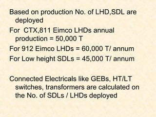 Based on production No. of LHD,SDL are
deployed
For CTX,811 Eimco LHDs annual
production = 50,000 T
For 912 Eimco LHDs = 60,000 T/ annum
For Low height SDLs = 45,000 T/ annum
Connected Electricals like GEBs, HT/LT
switches, transformers are calculated on
the No. of SDLs / LHDs deployed
 