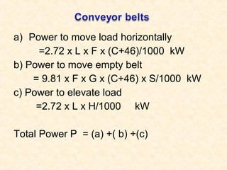 a) Power to move load horizontally
=2.72 x L x F x (C+46)/1000 kW
b) Power to move empty belt
= 9.81 x F x G x (C+46) x S/1000 kW
c) Power to elevate load
=2.72 x L x H/1000 kW
Total Power P = (a) +( b) +(c)
 