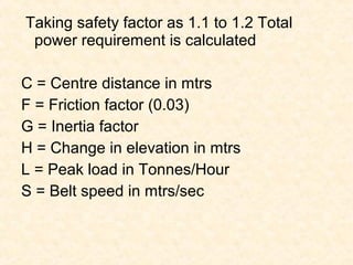 Taking safety factor as 1.1 to 1.2 Total
power requirement is calculated
C = Centre distance in mtrs
F = Friction factor (0.03)
G = Inertia factor
H = Change in elevation in mtrs
L = Peak load in Tonnes/Hour
S = Belt speed in mtrs/sec
 