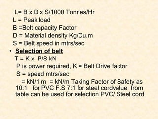 L= B x D x S/1000 Tonnes/Hr
L = Peak load
B =Belt capacity Factor
D = Material density Kg/Cu.m
S = Belt speed in mtrs/sec
• Selection of belt
T = K x P/S kN
P is power required, K = Belt Drive factor
S = speed mtrs/sec
= kN/1 m = kN/m Taking Factor of Safety as
10:1 for PVC F.S 7:1 for steel cordvalue from
table can be used for selection PVC/ Steel cord
 