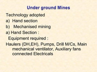 Technology adopted
a) Hand section
b) Mechanised mining
a) Hand Section :
Equipment required :
Haulers (DH,EH), Pumps, Drill M/Cs, Main
mechanical ventilator, Auxiliary fans
connected Electricals
 