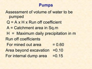 Assessment of volume of water to be
pumped
Q = A x H x Run off coefficient
A = Catchment area in Sq.m
H = Maximum daily precipitation in m
Run off coefficients
For mined out area = 0.60
Area beyond excavation =0.10
For internal dump area =0.15
 