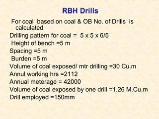 For coal based on coal & OB No. of Drills is
calculated
Drilling pattern for coal = 5 x 5 x 6/5
Height of bench =5 m
Spacing =5 m
Burden =5 m
Volume of coal exposed/ mtr drilling =30 Cu.m
Annul working hrs =2112
Annual meterage = 42000
Volume of coal exposed by one drill =1.26 M.Cu.m
Drill employed =150mm
 