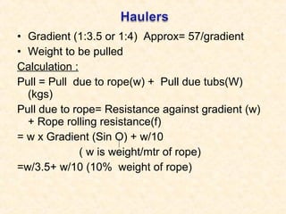 • Gradient (1:3.5 or 1:4) Approx= 57/gradient
• Weight to be pulled
Calculation :
Pull = Pull due to rope(w) + Pull due tubs(W)
(kgs)
Pull due to rope= Resistance against gradient (w)
+ Rope rolling resistance(f)
= w x Gradient (Sin O) + w/10
( w is weight/mtr of rope)
=w/3.5+ w/10 (10% weight of rope)
 
