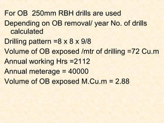 For OB 250mm RBH drills are used
Depending on OB removal/ year No. of drills
calculated
Drilling pattern =8 x 8 x 9/8
Volume of OB exposed /mtr of drilling =72 Cu.m
Annual working Hrs =2112
Annual meterage = 40000
Volume of OB exposed M.Cu.m = 2.88
 