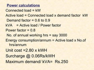 Power calculations
Connected load = kW
Active load = Connected load x demand factor kW
Demand factor = 0.6 to 0.9
kVA = Active load / Power factor
Power factor = 0.8
No. of annual working hrs = say 3000
Energy consumption/annum = Active load x No.of
hrs/annum
Unit cost =2.80 x kWH
Surcharge @ 0.06Rs/kWH
Maximum demand/ kVA= Rs.250
 