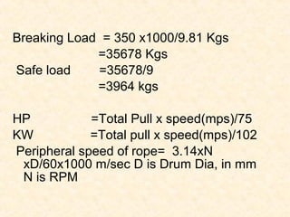 Breaking Load = 350 x1000/9.81 Kgs
=35678 Kgs
Safe load =35678/9
=3964 kgs
HP =Total Pull x speed(mps)/75
KW =Total pull x speed(mps)/102
Peripheral speed of rope= 3.14xN
xD/60x1000 m/sec D is Drum Dia, in mm
N is RPM
 
