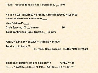 Power required to raise mass of persons,Ppers
in W
= C x H x 9.81 x 80/3600 = 675x133.52x9.81x80/3600 =19647 W
Power to overcome Frictions,PFriction
Line Friction,PFriction1
Chair Spacing ,X chair
in mtrs 16
Total Continuous Rope length,LRope
in mtrs
=2 x L + 3.14 x D = 2x 2200 + 3,14x1.5 = 4404.71
Total no. of chairs, X
=L rope / Chair spacing = 4404.71/16 = 275.29
Total no.of persons on one side only,Y =275/2 = 134
PFricion1
= 0.09((Lrope x Mrope) +( Y*Mper) +X * Mchairs)) V = 5304 W
 