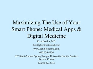 Maximizing The Use of Your
Smart Phone: Medical Apps &
      Digital Medicine
                    Kent Bottles, MD
                Kent@kentbottlesmd.com
                 www.kentbottlesmd.com
                       610 639 4956
 37th Semi-Annual Spring Temple University Family Practice
                      Review Course
                      March 22, 2013
 