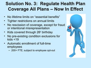 Solution No. 3: Regulate Health Plan
  Coverage All Plans – Now In Effect
• No lifetime limits on “essential benefits”
• Tighter restrictions on annual limits
• No rescission of coverage, except for fraud
  or intentional misrepresentation
• Kids covered through 26th birthday
• No pre-existing condition exclusions for
  kids <19
• Automatic enrollment of full-time
  employees
   – 200+ FTE; subject to employee opt-out
 